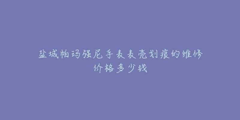盐城帕玛强尼手表表壳划痕的维修价格多少钱-名表号 盐城帕玛强尼手表表壳划痕的维修价格多少钱