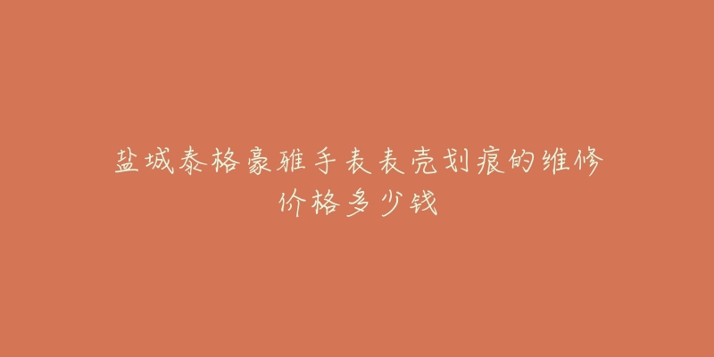 盐城泰格豪雅手表表壳划痕的维修价格多少钱-名表号 盐城泰格豪雅手表表壳划痕的维修价格多少钱