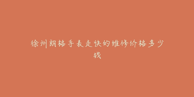 徐州朗格手表走快的维修价格多少钱-名表号 徐州朗格手表走快的维修价格多少钱