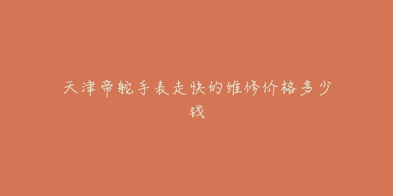 天津帝舵手表走快的维修价格多少钱-名表号 天津帝舵手表走快的维修价格多少钱