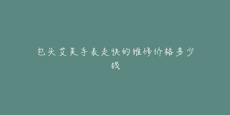 包头艾美手表走快的维修价格多少钱-名表号 包头艾美手表走快的维修价格多少钱
