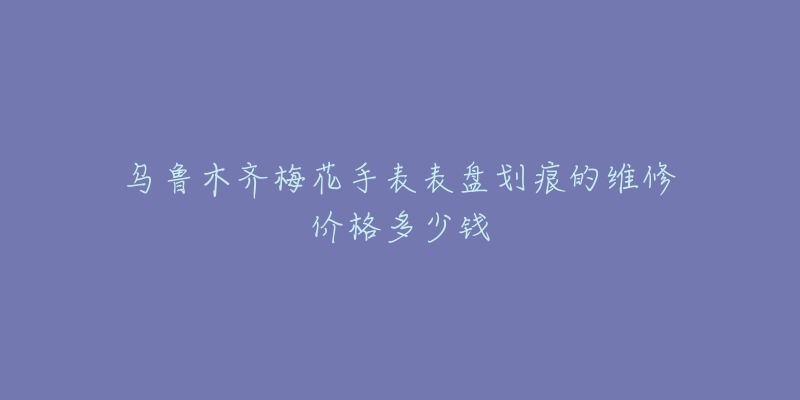 乌鲁木齐梅花手表表盘划痕的维修价格多少钱-名表号 乌鲁木齐梅花手表表盘划痕的维修价格多少钱