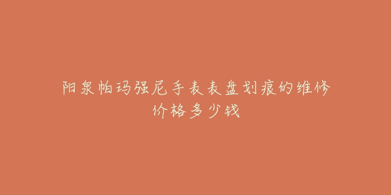 阳泉帕玛强尼手表表盘划痕的维修价格多少钱-名表号 阳泉帕玛强尼手表表盘划痕的维修价格多少钱