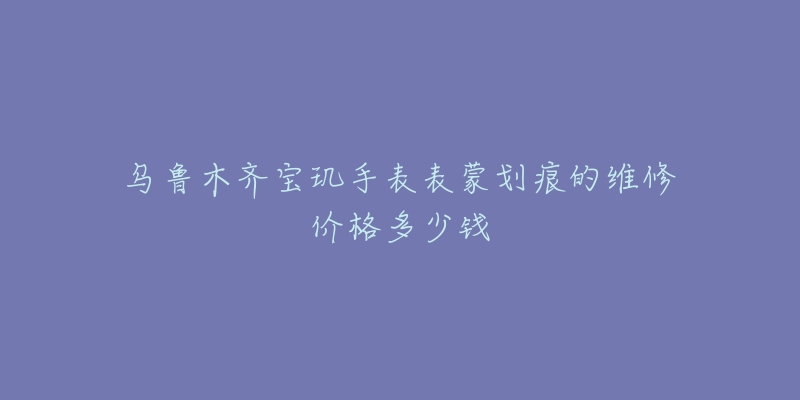 乌鲁木齐宝玑手表表蒙划痕的维修价格多少钱-名表号 乌鲁木齐宝玑手表表蒙划痕的维修价格多少钱