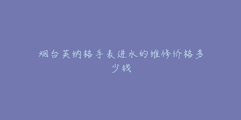 烟台英纳格手表进水的维修价格多少钱-名表号 烟台英纳格手表进水的维修价格多少钱