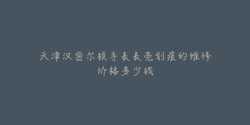 天津汉密尔顿手表表壳划痕的维修价格多少钱-名表号 天津汉密尔顿手表表壳划痕的维修价格多少钱