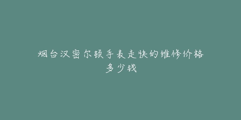 烟台汉密尔顿手表走快的维修价格多少钱