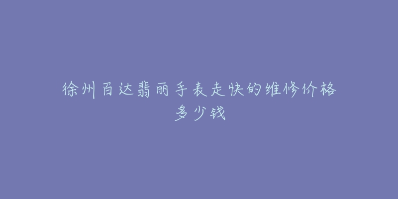 徐州百达翡丽手表走快的维修价格多少钱-名表号 徐州百达翡丽手表走快的维修价格多少钱