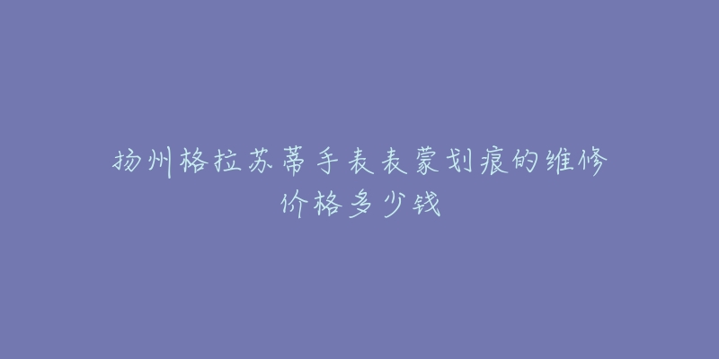 扬州格拉苏蒂手表表蒙划痕的维修价格多少钱-名表号 扬州格拉苏蒂手表表蒙划痕的维修价格多少钱