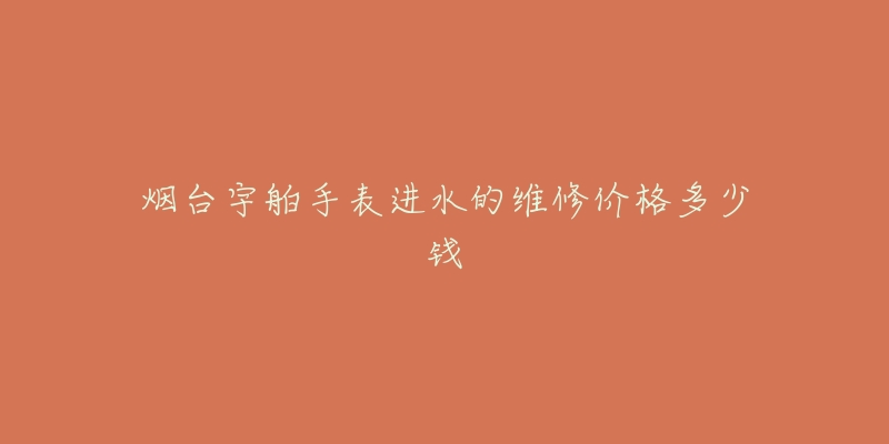 烟台宇舶手表进水的维修价格多少钱-名表号 烟台宇舶手表进水的维修价格多少钱