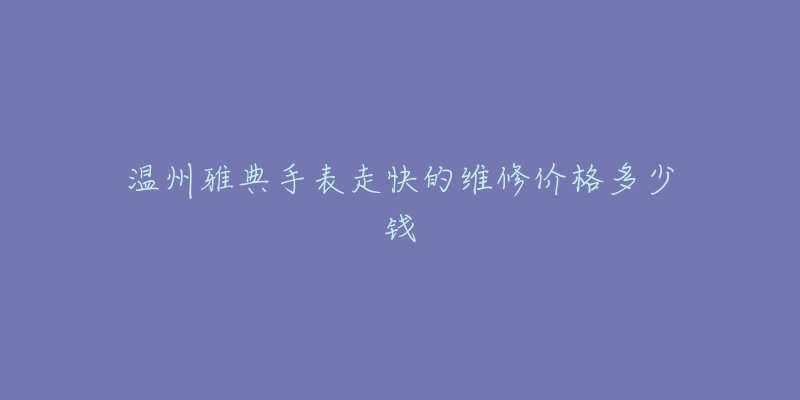 温州雅典手表走快的维修价格多少钱-名表号 温州雅典手表走快的维修价格多少钱