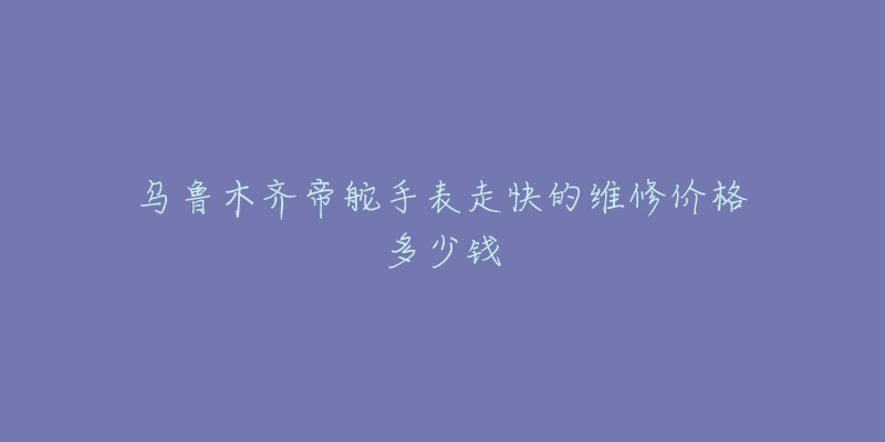 乌鲁木齐帝舵手表走快的维修价格多少钱-名表号 乌鲁木齐帝舵手表走快的维修价格多少钱