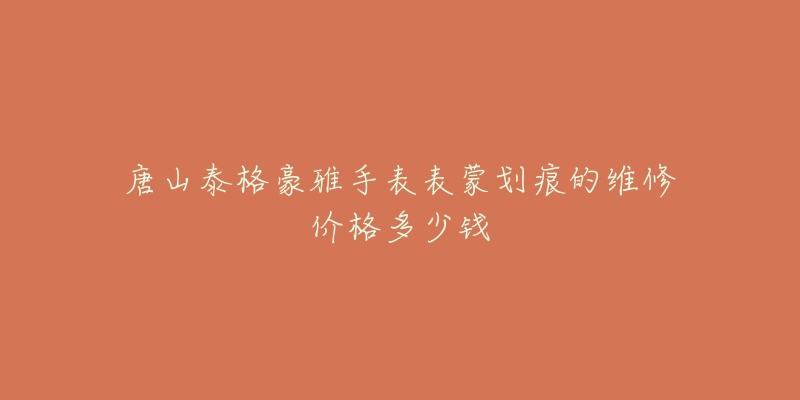唐山泰格豪雅手表表蒙划痕的维修价格多少钱-名表号 唐山泰格豪雅手表表蒙划痕的维修价格多少钱