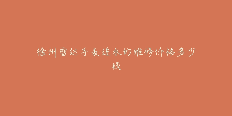 徐州雷达手表进水的维修价格多少钱-名表号 徐州雷达手表进水的维修价格多少钱