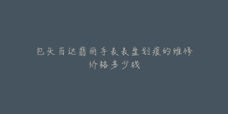 包头百达翡丽手表表盘划痕的维修价格多少钱-名表号 包头百达翡丽手表表盘划痕的维修价格多少钱