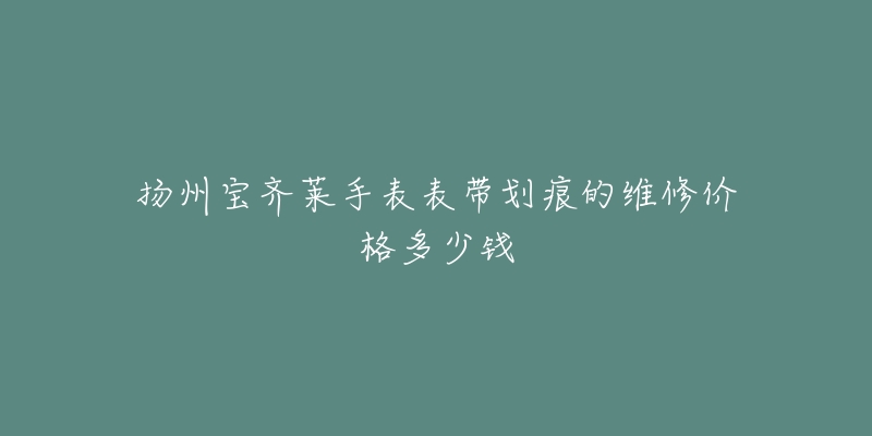 扬州宝齐莱手表表带划痕的维修价格多少钱-名表号 扬州宝齐莱手表表带划痕的维修价格多少钱
