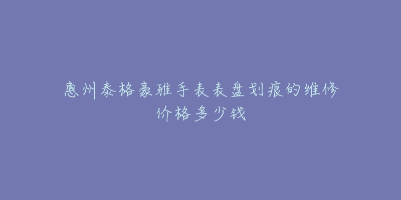 惠州泰格豪雅手表表盘划痕的维修价格多少钱-名表号 惠州泰格豪雅手表表盘划痕的维修价格多少钱
