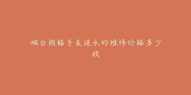 烟台朗格手表进水的维修价格多少钱