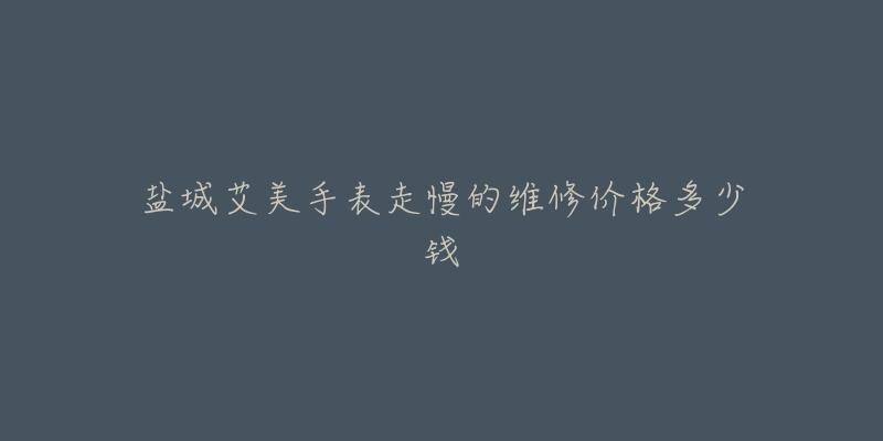 盐城艾美手表走慢的维修价格多少钱-名表号 盐城艾美手表走慢的维修价格多少钱