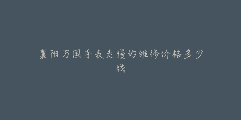 襄阳万国手表走慢的维修价格多少钱-名表号 襄阳万国手表走慢的维修价格多少钱