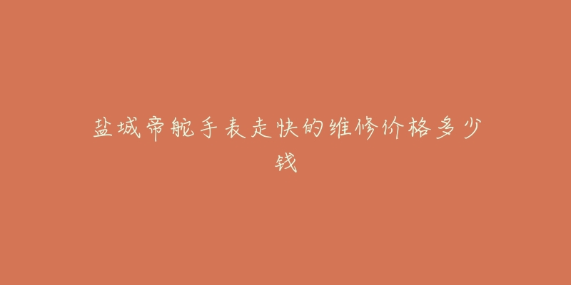 盐城帝舵手表走快的维修价格多少钱-名表号 盐城帝舵手表走快的维修价格多少钱