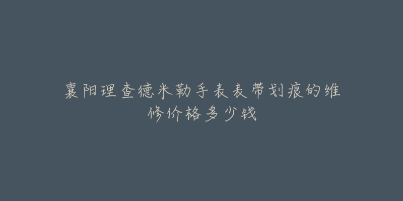 襄阳理查德米勒手表表带划痕的维修价格多少钱-名表号 襄阳理查德米勒手表表带划痕的维修价格多少钱