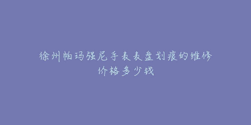 徐州帕玛强尼手表表盘划痕的维修价格多少钱-名表号 徐州帕玛强尼手表表盘划痕的维修价格多少钱