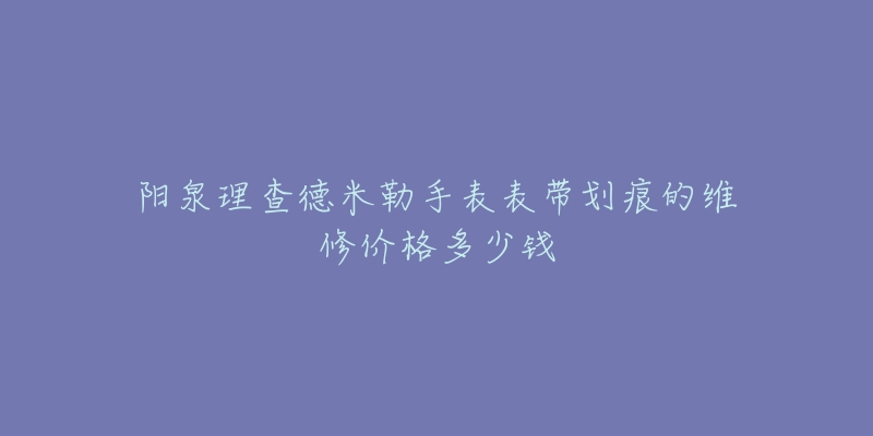 阳泉理查德米勒手表表带划痕的维修价格多少钱-名表号 阳泉理查德米勒手表表带划痕的维修价格多少钱