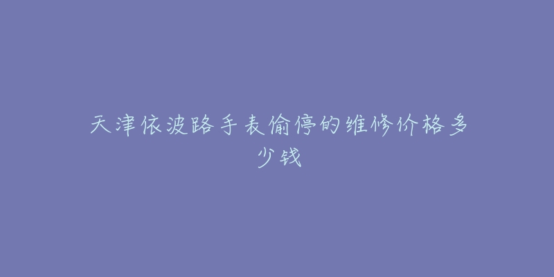 天津依波路手表偷停的维修价格多少钱-名表号 天津依波路手表偷停的维修价格多少钱