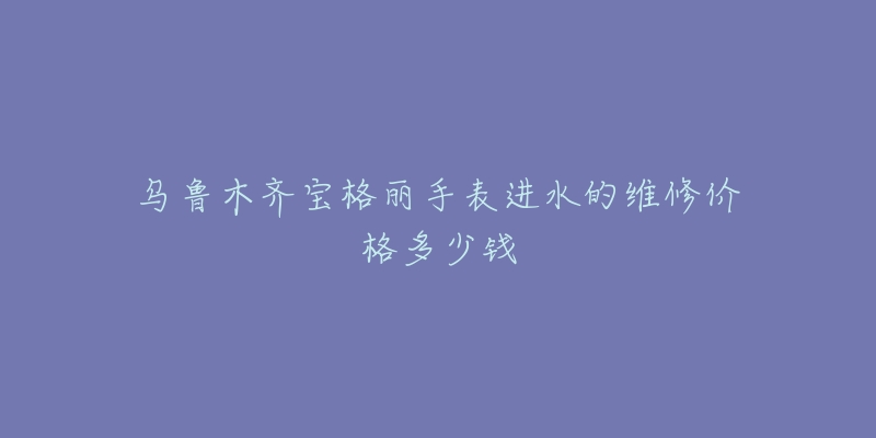 乌鲁木齐宝格丽手表进水的维修价格多少钱-名表号 乌鲁木齐宝格丽手表进水的维修价格多少钱