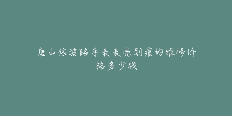 唐山依波路手表表壳划痕的维修价格多少钱-名表号 唐山依波路手表表壳划痕的维修价格多少钱