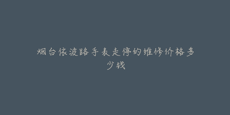烟台依波路手表走停的维修价格多少钱-名表号 烟台依波路手表走停的维修价格多少钱