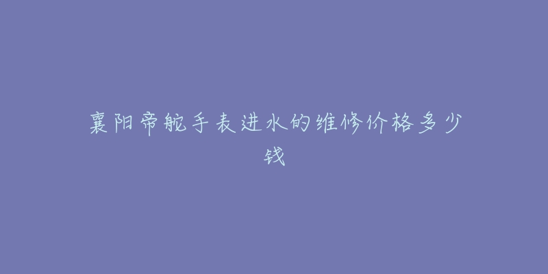 襄阳帝舵手表进水的维修价格多少钱-名表号 襄阳帝舵手表进水的维修价格多少钱