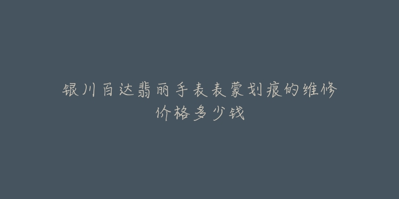 银川百达翡丽手表表蒙划痕的维修价格多少钱-名表号 银川百达翡丽手表表蒙划痕的维修价格多少钱