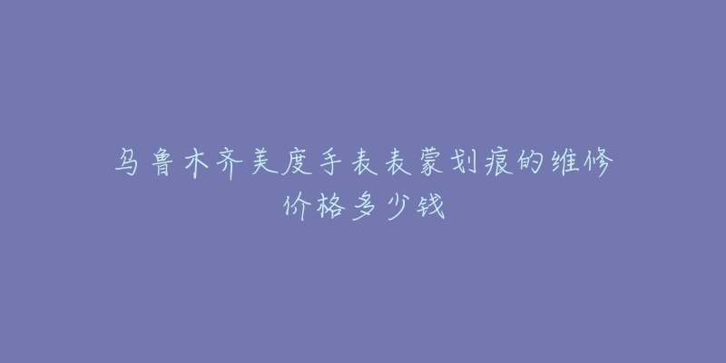 乌鲁木齐美度手表表蒙划痕的维修价格多少钱-名表号 乌鲁木齐美度手表表蒙划痕的维修价格多少钱