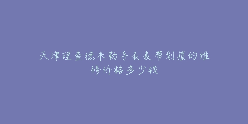 天津理查德米勒手表表带划痕的维修价格多少钱-名表号 天津理查德米勒手表表带划痕的维修价格多少钱