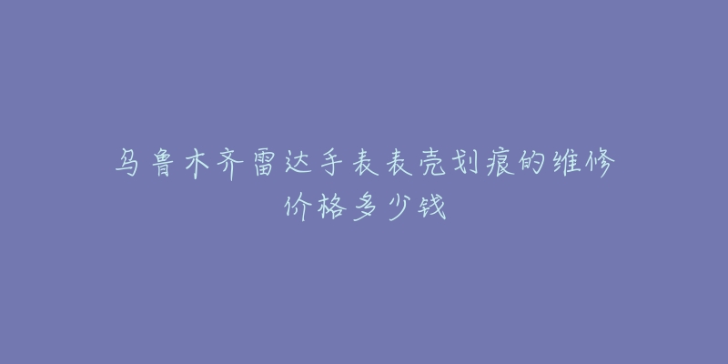 乌鲁木齐雷达手表表壳划痕的维修价格多少钱-名表号 乌鲁木齐雷达手表表壳划痕的维修价格多少钱