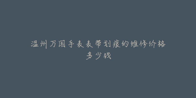 温州万国手表表带划痕的维修价格多少钱-名表号 温州万国手表表带划痕的维修价格多少钱