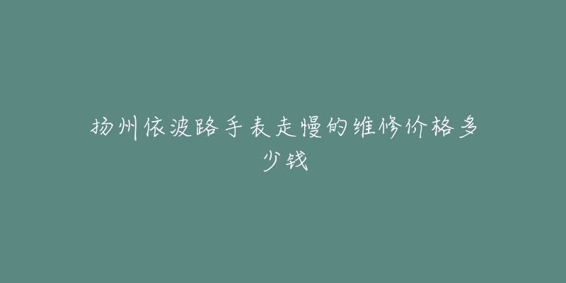扬州依波路手表走慢的维修价格多少钱-名表号 扬州依波路手表走慢的维修价格多少钱