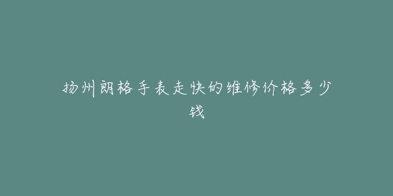 扬州朗格手表走快的维修价格多少钱-名表号 扬州朗格手表走快的维修价格多少钱
