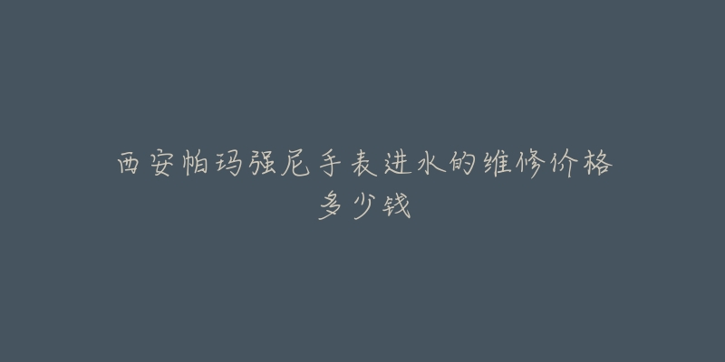 西安帕玛强尼手表进水的维修价格多少钱-名表号 西安帕玛强尼手表进水的维修价格多少钱
