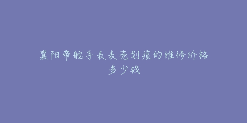 襄阳帝舵手表表壳划痕的维修价格多少钱-名表号 襄阳帝舵手表表壳划痕的维修价格多少钱
