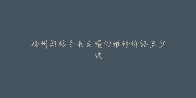 扬州朗格手表走慢的维修价格多少钱-名表号 扬州朗格手表走慢的维修价格多少钱