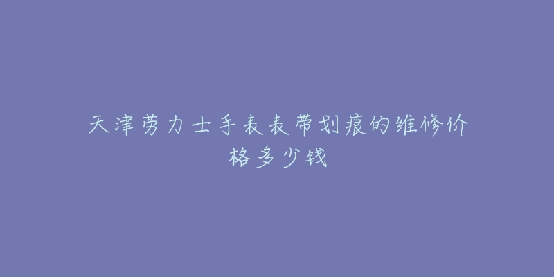 天津劳力士手表表带划痕的维修价格多少钱-名表号 天津劳力士手表表带划痕的维修价格多少钱