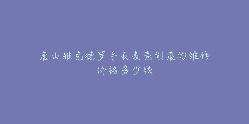 唐山雅克德罗手表表壳划痕的维修价格多少钱-名表号 唐山雅克德罗手表表壳划痕的维修价格多少钱