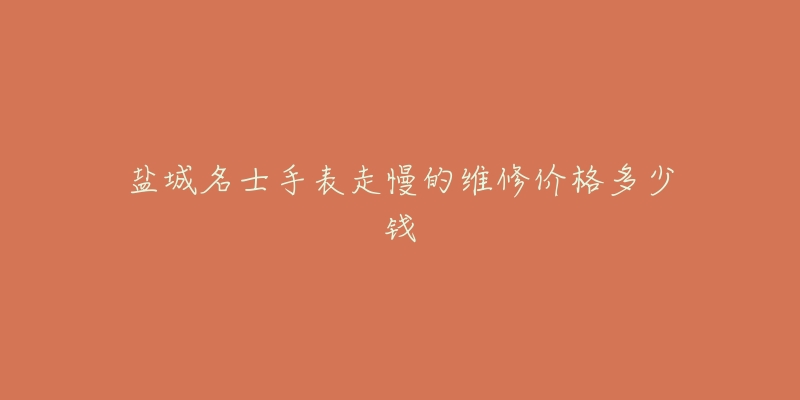 盐城名士手表走慢的维修价格多少钱-名表号 盐城名士手表走慢的维修价格多少钱