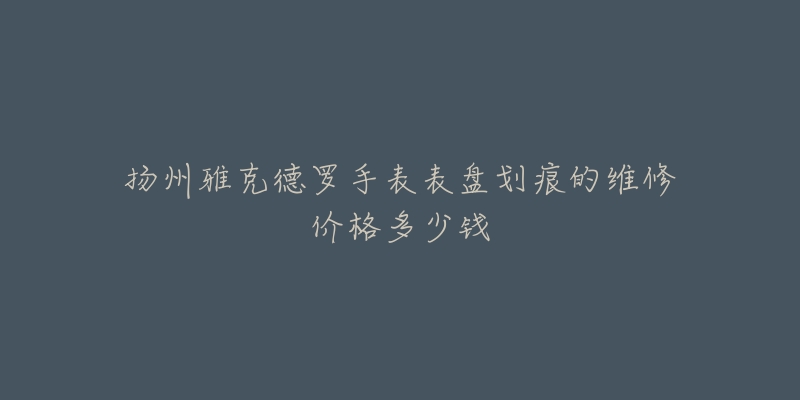 扬州雅克德罗手表表盘划痕的维修价格多少钱-名表号 扬州雅克德罗手表表盘划痕的维修价格多少钱