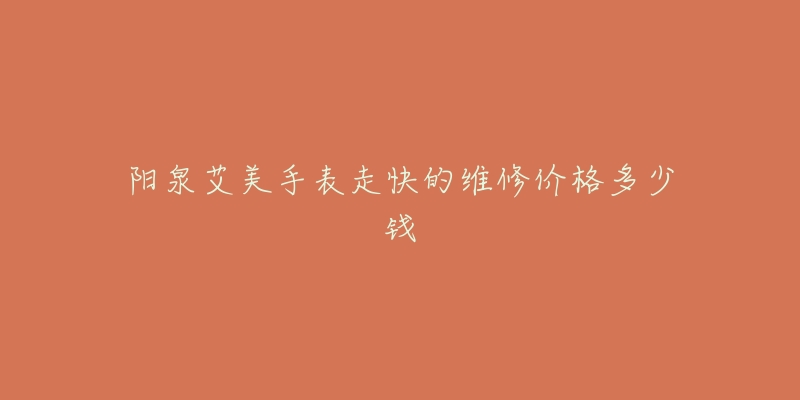 阳泉艾美手表走快的维修价格多少钱-名表号 阳泉艾美手表走快的维修价格多少钱