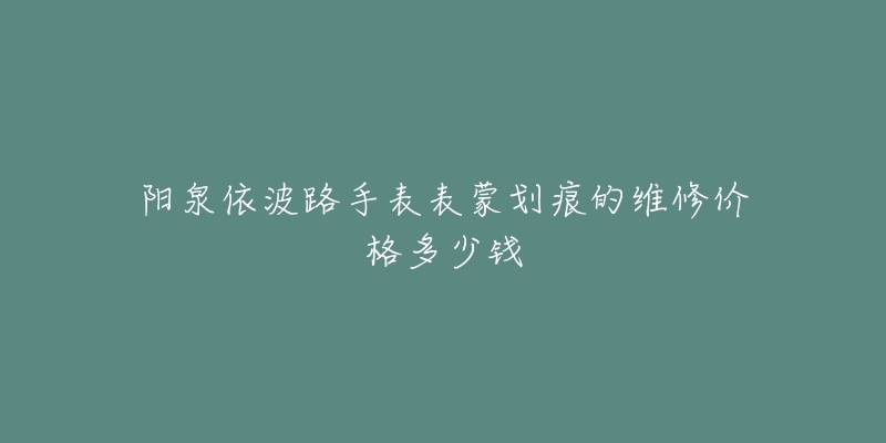 阳泉依波路手表表蒙划痕的维修价格多少钱-名表号 阳泉依波路手表表蒙划痕的维修价格多少钱