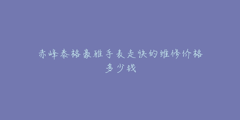 赤峰泰格豪雅手表走快的维修价格多少钱-名表号 赤峰泰格豪雅手表走快的维修价格多少钱
